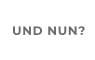 UND NUN?